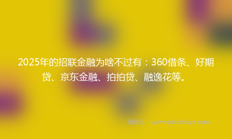 2025年的招联金融为啥不过有：360借条、好期贷、京东金融、拍拍贷、融逸花等。