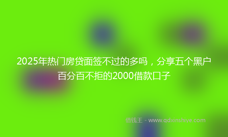2025年热门房贷面签不过的多吗，分享五个黑户百分百不拒的2000借款口子