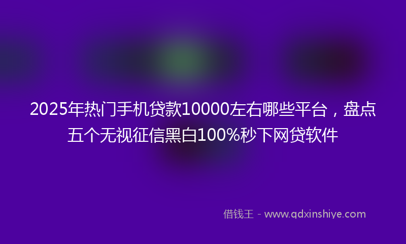2025年热门手机贷款10000左右哪些平台，盘点五个无视征信黑白100%秒下网贷软件