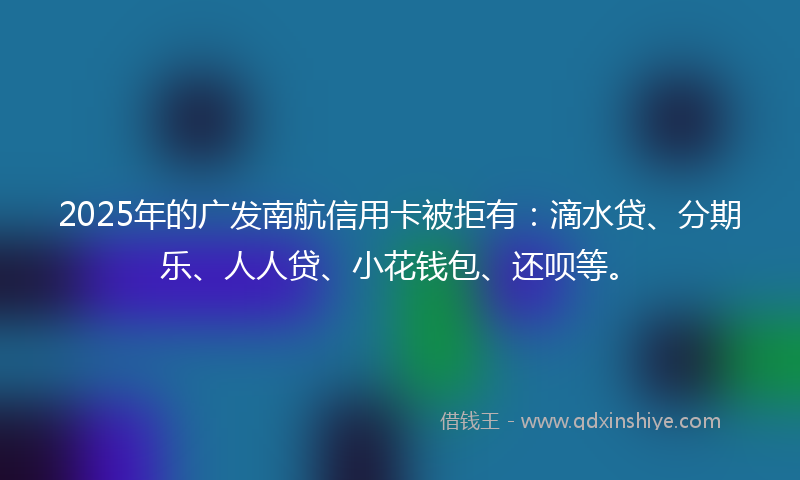 2025年的广发南航信用卡被拒有：滴水贷、分期乐、人人贷、小花钱包、还呗等。