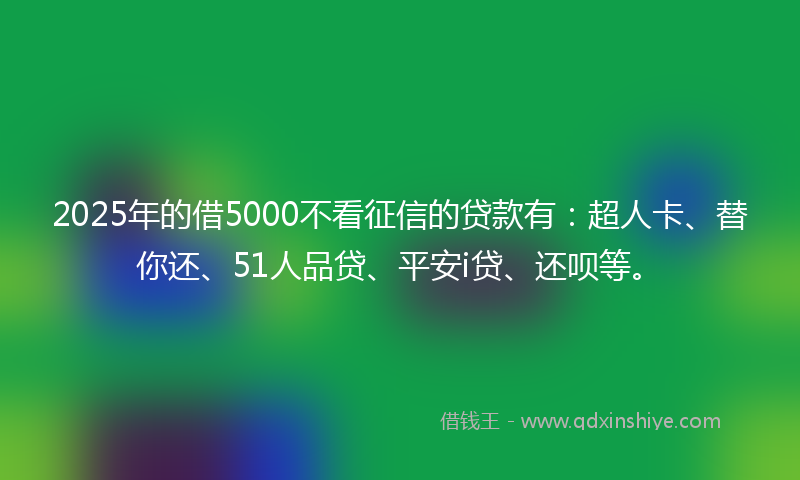 2025年的借5000不看征信的贷款有：超人卡、替你还、51人品贷、平安i贷、还呗等。