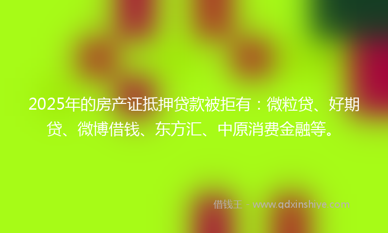 2025年的房产证抵押贷款被拒有：微粒贷、好期贷、微博借钱、东方汇、中原消费金融等。