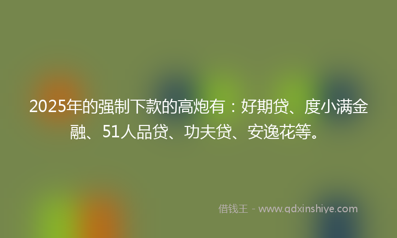2025年的强制下款的高炮有：好期贷、度小满金融、51人品贷、功夫贷、安逸花等。