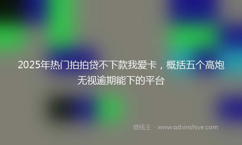 2025年热门拍拍贷不下款我爱卡，概括五个高炮无视逾期能下的平台