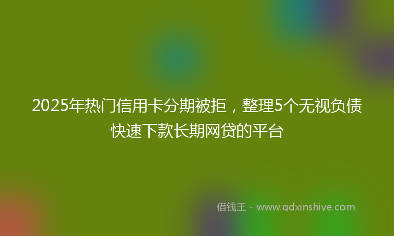 2025年热门信用卡分期被拒，整理5个无视负债快速下款长期网贷的平台