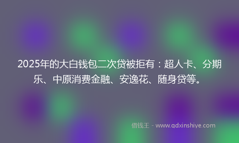 2025年的大白钱包二次贷被拒有：超人卡、分期乐、中原消费金融、安逸花、随身贷等。