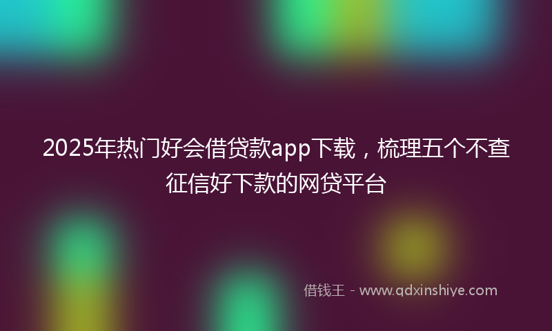 2025年热门好会借贷款app下载，梳理五个不查征信好下款的网贷平台