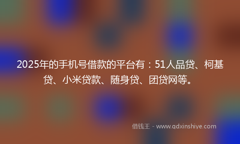 2025年的手机号借款的平台有：51人品贷、柯基贷、小米贷款、随身贷、团贷网等。