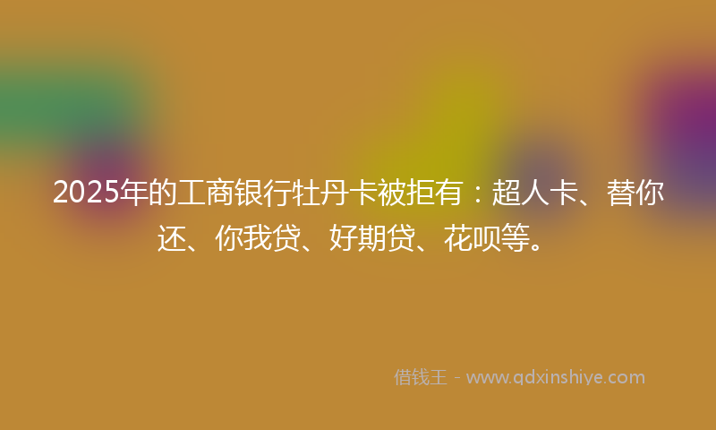 2025年的工商银行牡丹卡被拒有：超人卡、替你还、你我贷、好期贷、花呗等。