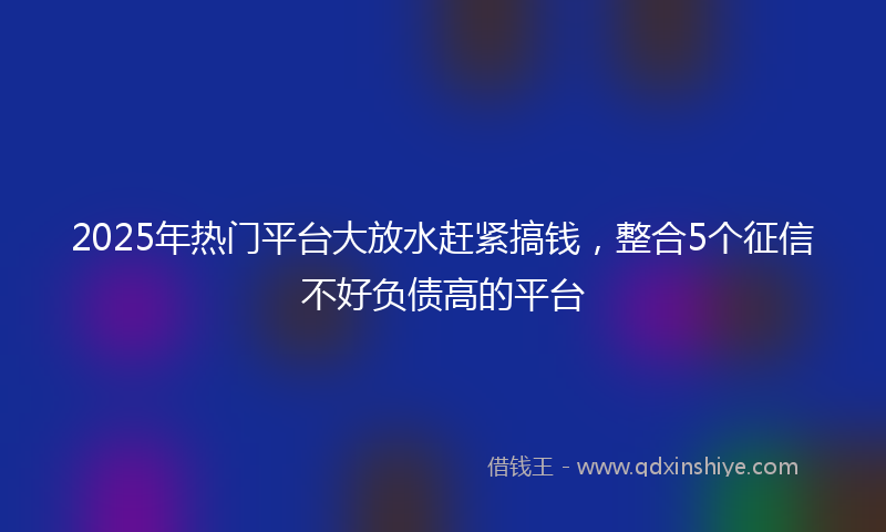 2025年热门平台大放水赶紧搞钱，整合5个征信不好负债高的平台