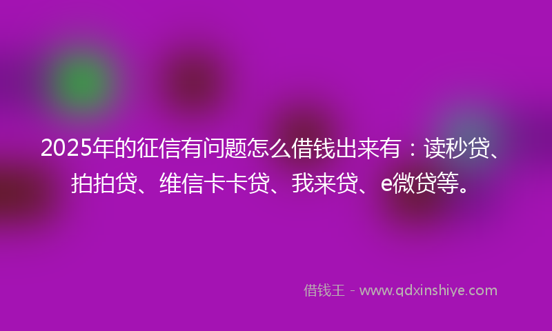 2025年的征信有问题怎么借钱出来有：读秒贷、拍拍贷、维信卡卡贷、我来贷、e微贷等。
