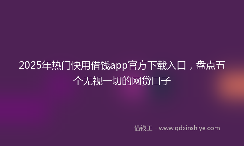 2025年热门快用借钱app官方下载入口，盘点五个无视一切的网贷口子