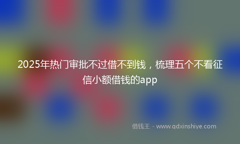 2025年热门审批不过借不到钱，梳理五个不看征信小额借钱的app