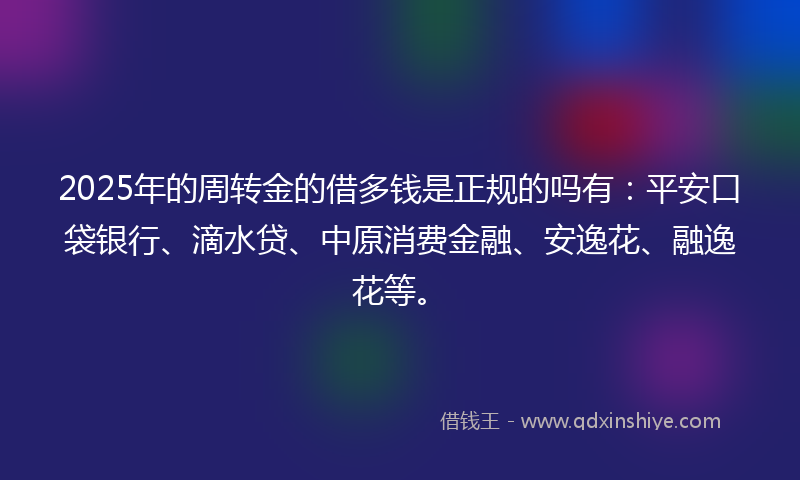 2025年的周转金的借多钱是正规的吗有：平安口袋银行、滴水贷、中原消费金融、安逸花、融逸花等。