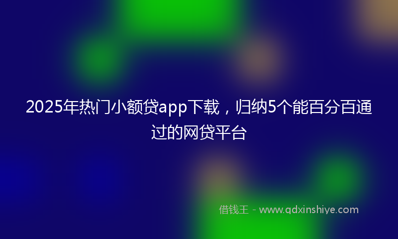 2025年热门小额贷app下载，归纳5个能百分百通过的网贷平台