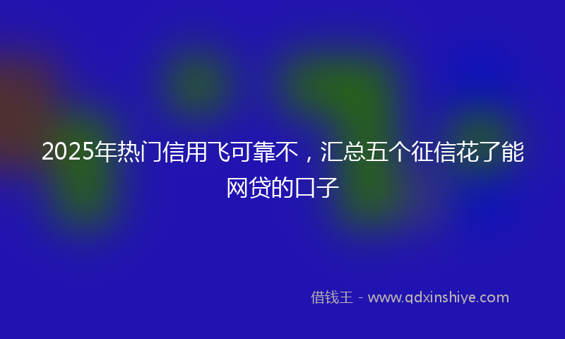 2025年热门信用飞可靠不，汇总五个征信花了能网贷的口子