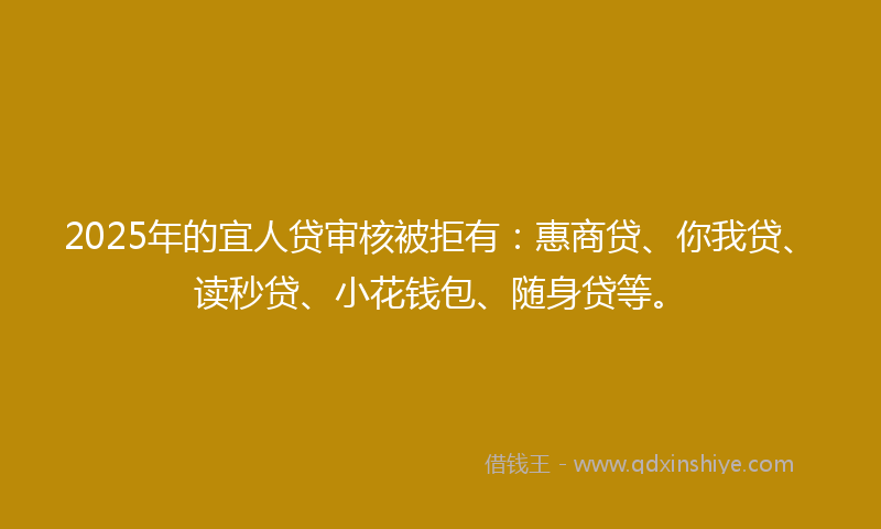 2025年的宜人贷审核被拒有：惠商贷、你我贷、读秒贷、小花钱包、随身贷等。