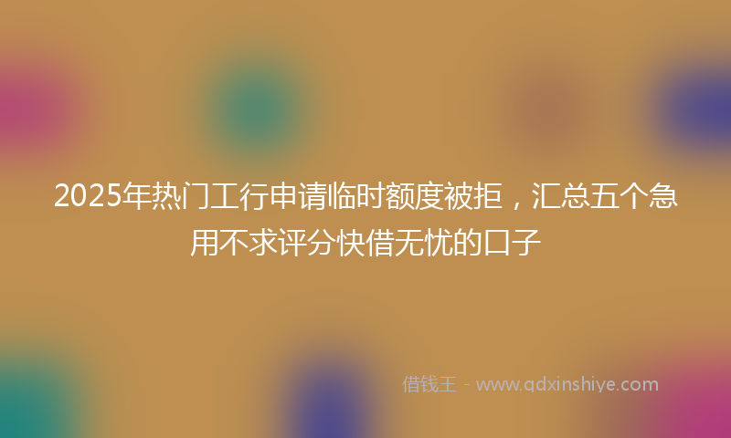 2025年热门工行申请临时额度被拒，汇总五个急用不求评分快借无忧的口子