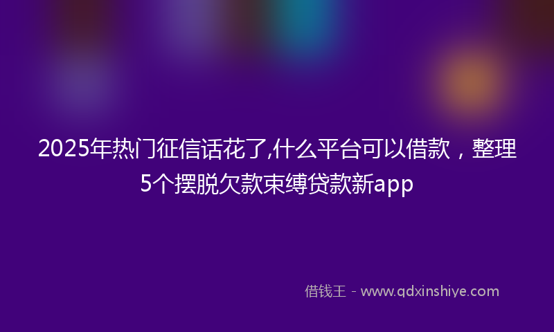 2025年热门征信话花了,什么平台可以借款，整理5个摆脱欠款束缚贷款新app