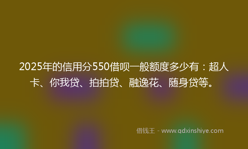 2025年的信用分550借呗一般额度多少有：超人卡、你我贷、拍拍贷、融逸花、随身贷等。