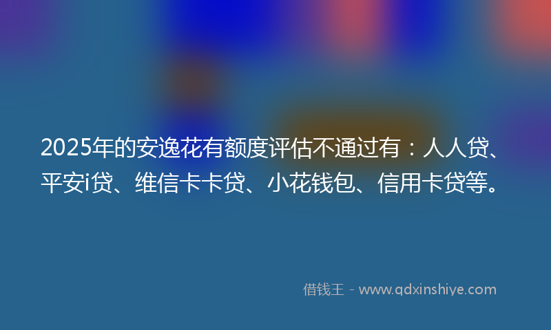 2025年的安逸花有额度评估不通过有：人人贷、平安i贷、维信卡卡贷、小花钱包、信用卡贷等。