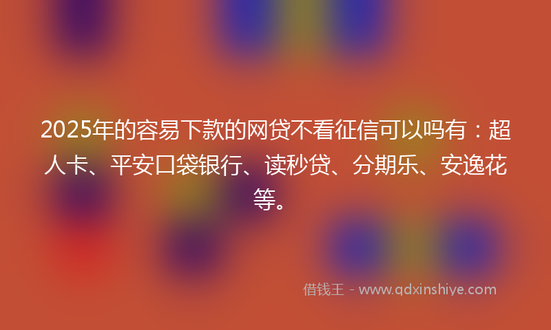 2025年的容易下款的网贷不看征信可以吗有：超人卡、平安口袋银行、读秒贷、分期乐、安逸花等。