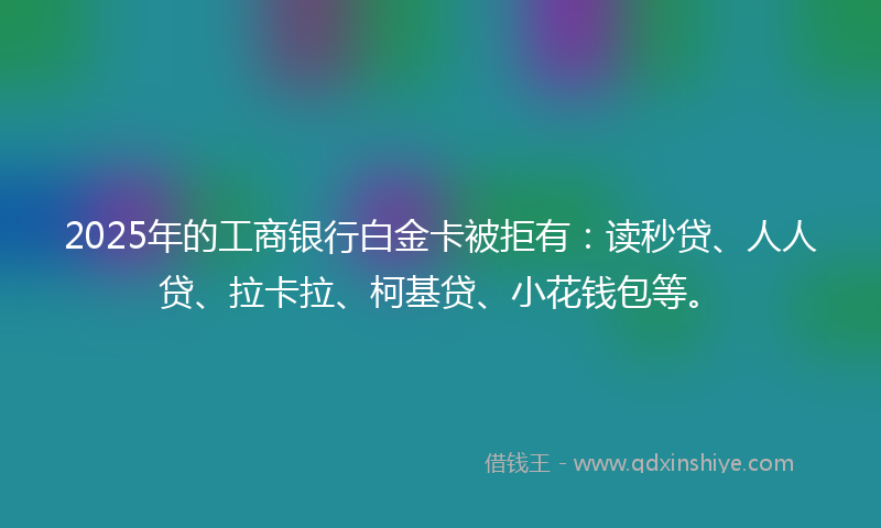 2025年的工商银行白金卡被拒有：读秒贷、人人贷、拉卡拉、柯基贷、小花钱包等。
