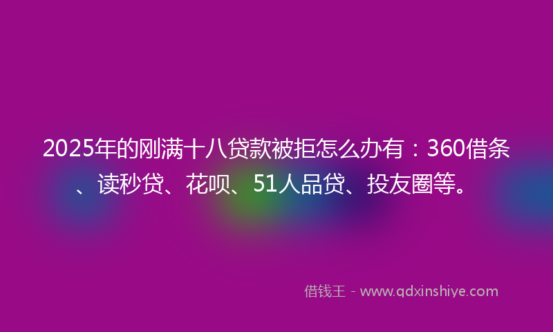 2025年的刚满十八贷款被拒怎么办有：360借条、读秒贷、花呗、51人品贷、投友圈等。