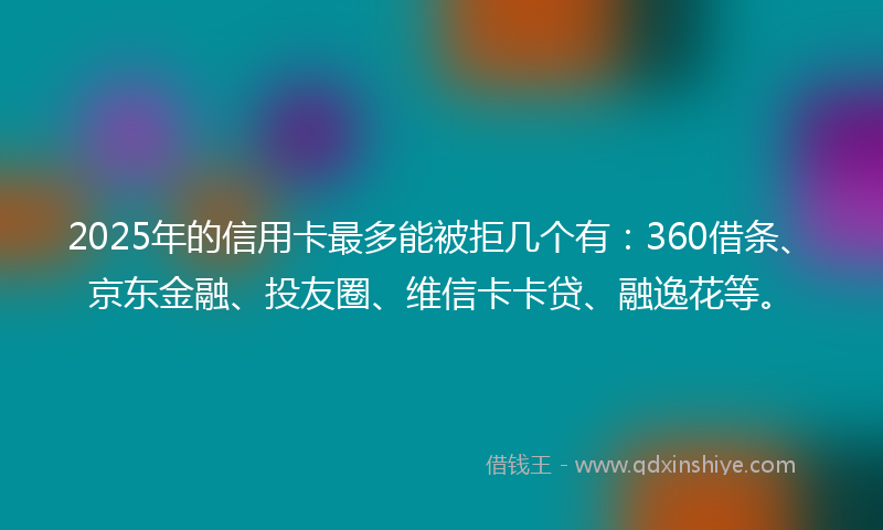 2025年的信用卡最多能被拒几个有：360借条、京东金融、投友圈、维信卡卡贷、融逸花等。