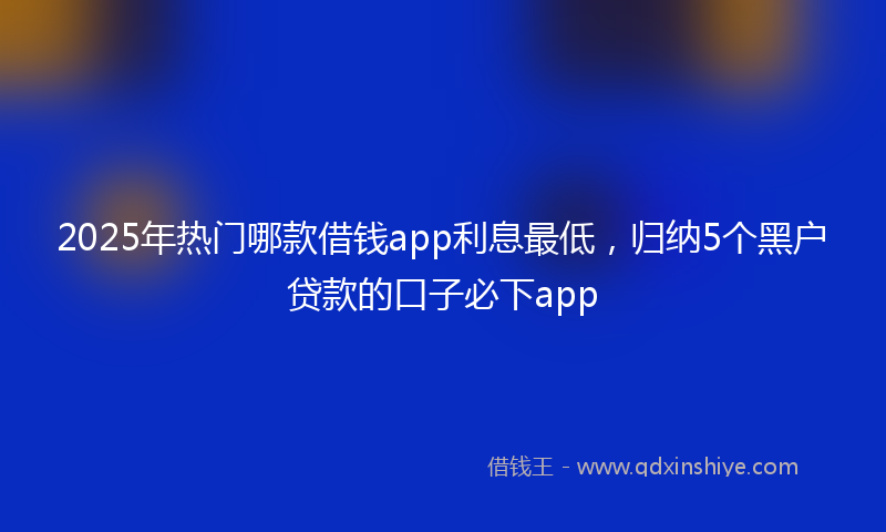 2025年热门哪款借钱app利息最低，归纳5个黑户贷款的口子必下app