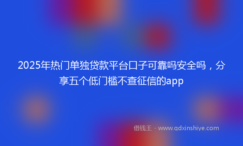 2025年热门单独贷款平台口子可靠吗安全吗，分享五个低门槛不查征信的app