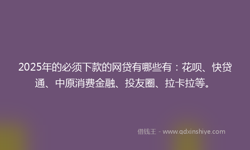 2025年的必须下款的网贷有哪些有：花呗、快贷通、中原消费金融、投友圈、拉卡拉等。