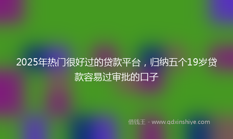 2025年热门很好过的贷款平台，归纳五个19岁贷款容易过审批的口子