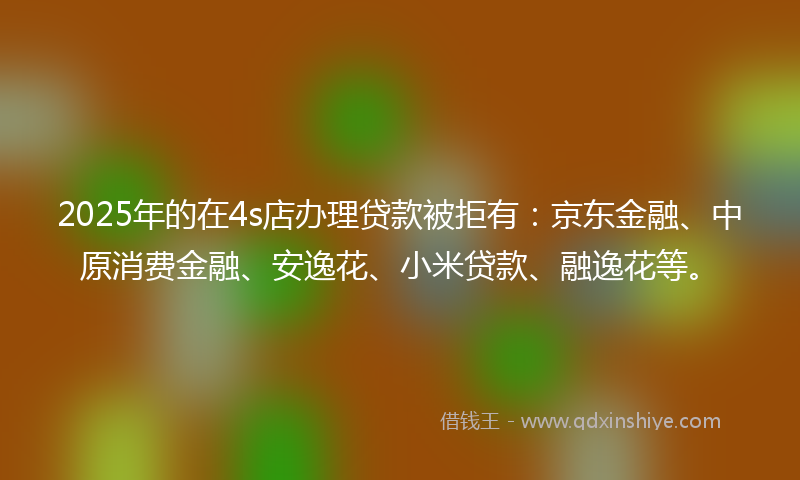 2025年的在4s店办理贷款被拒有：京东金融、中原消费金融、安逸花、小米贷款、融逸花等。
