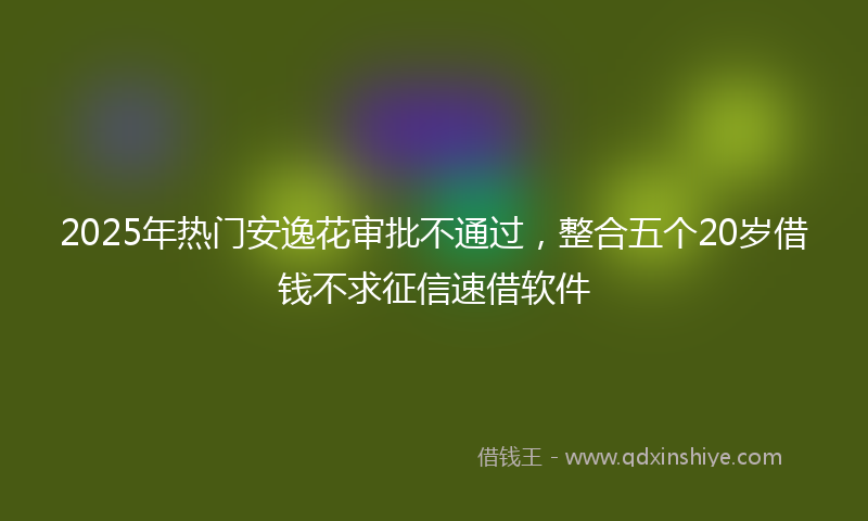 2025年热门安逸花审批不通过，整合五个20岁借钱不求征信速借软件