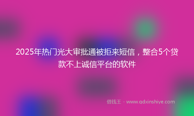 2025年热门光大审批通被拒来短信，整合5个贷款不上诚信平台的软件