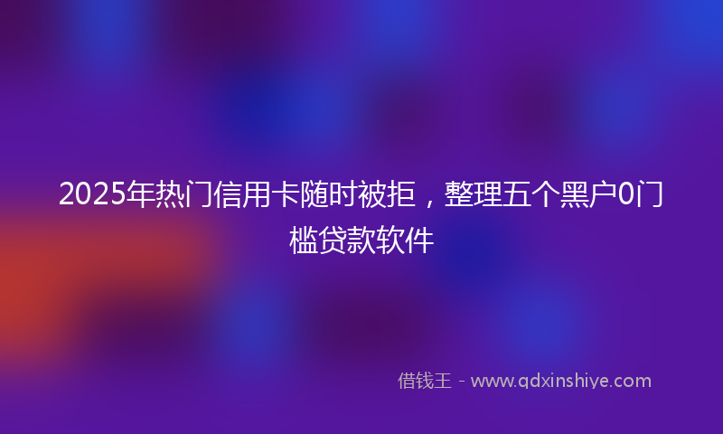 2025年热门信用卡随时被拒，整理五个黑户0门槛贷款软件