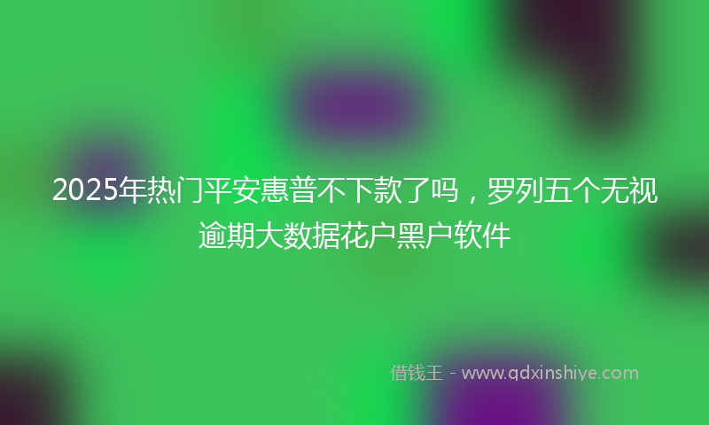 2025年热门平安惠普不下款了吗，罗列五个无视逾期大数据花户黑户软件