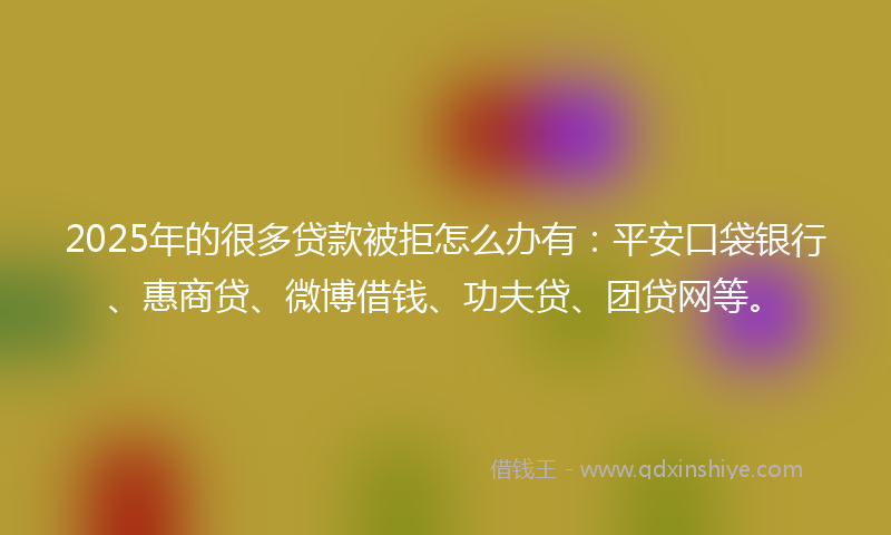 2025年的很多贷款被拒怎么办有：平安口袋银行、惠商贷、微博借钱、功夫贷、团贷网等。