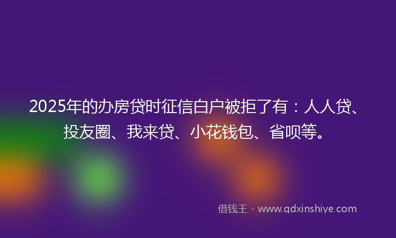 2025年的办房贷时征信白户被拒了有：人人贷、投友圈、我来贷、小花钱包、省呗等。