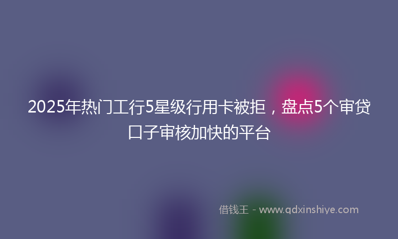 2025年热门工行5星级行用卡被拒，盘点5个审贷口子审核加快的平台