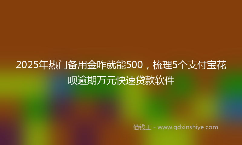 2025年热门备用金咋就能500，梳理5个支付宝花呗逾期万元快速贷款软件