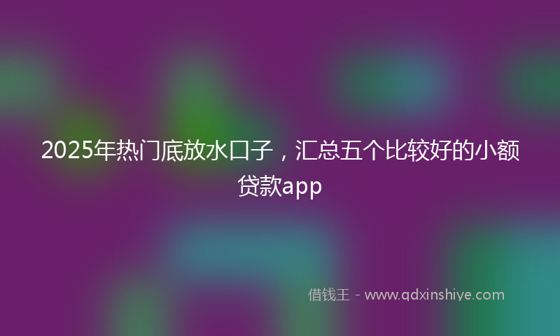 2025年热门底放水口子，汇总五个比较好的小额贷款app