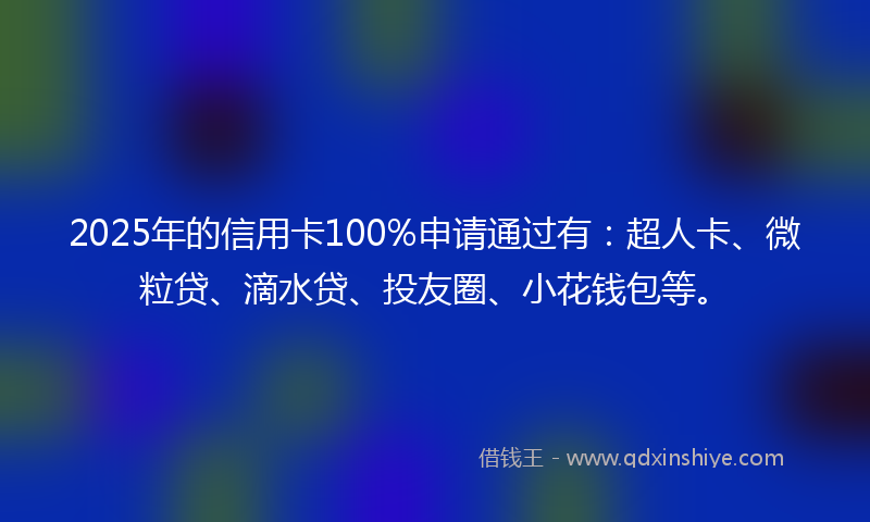 2025年的信用卡100%申请通过有：超人卡、微粒贷、滴水贷、投友圈、小花钱包等。
