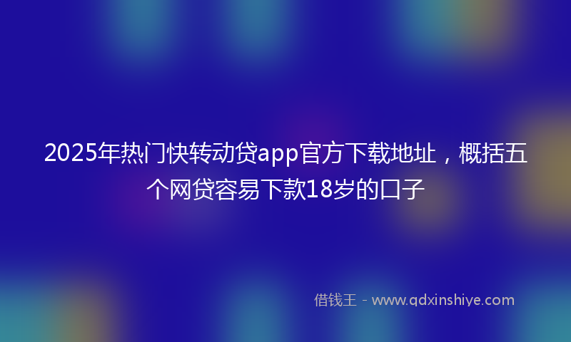 2025年热门快转动贷app官方下载地址，概括五个网贷容易下款18岁的口子