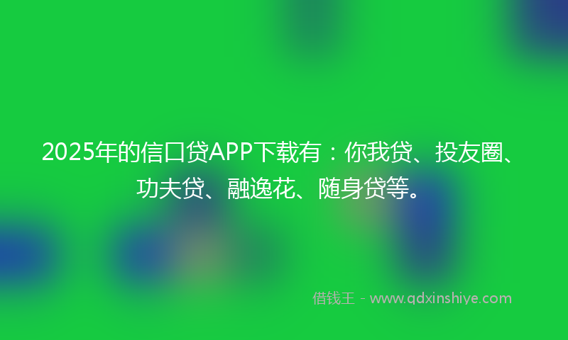 2025年的信口贷APP下载有：你我贷、投友圈、功夫贷、融逸花、随身贷等。