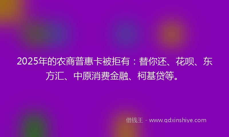 2025年的农商普惠卡被拒有：替你还、花呗、东方汇、中原消费金融、柯基贷等。