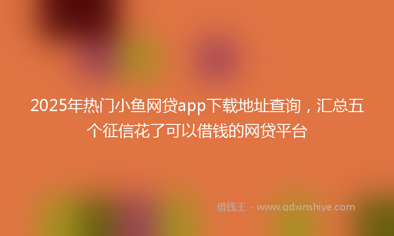 2025年热门小鱼网贷app下载地址查询，汇总五个征信花了可以借钱的网贷平台