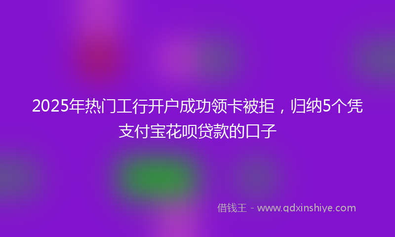 2025年热门工行开户成功领卡被拒，归纳5个凭支付宝花呗贷款的口子