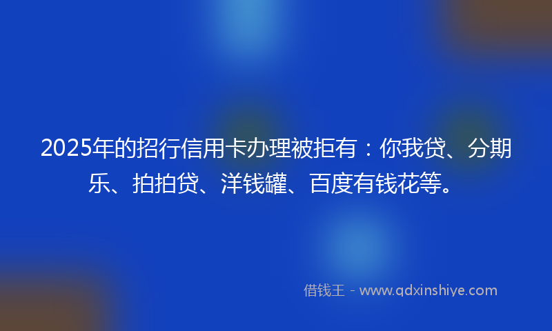 2025年的招行信用卡办理被拒有：你我贷、分期乐、拍拍贷、洋钱罐、百度有钱花等。
